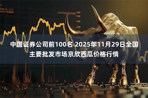 中国证券公司前100名 2025年11月29日全国主要批发市场京欣西瓜价格行情