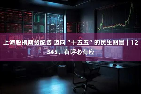 上海股指期货配资 迈向“十五五”的民生图景｜12345，有呼必有应