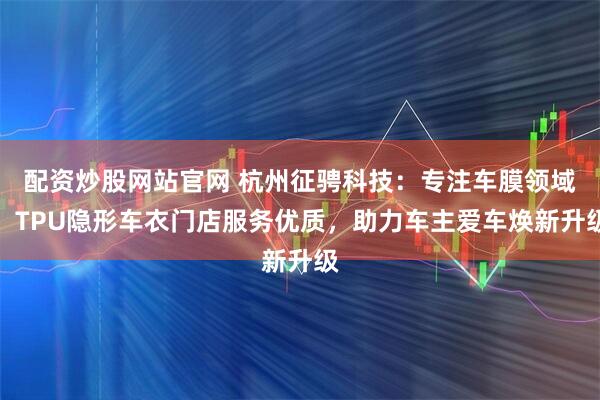 配资炒股网站官网 杭州征骋科技：专注车膜领域，TPU隐形车衣门店服务优质，助力车主爱车焕新升级