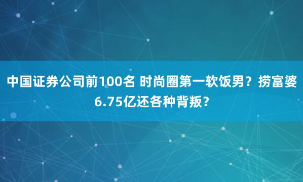 中国证券公司前100名 时尚圈第一软饭男？捞富婆6.75亿还各种背叛？
