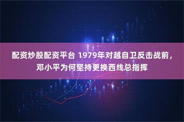 配资炒股配资平台 1979年对越自卫反击战前，邓小平为何坚持更换西线总指挥