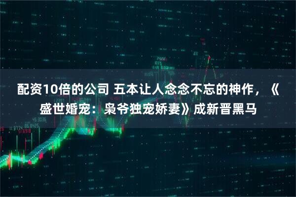 配资10倍的公司 五本让人念念不忘的神作，《盛世婚宠：枭爷独宠娇妻》成新晋黑马