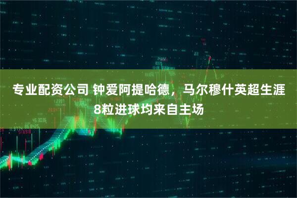 专业配资公司 钟爱阿提哈德，马尔穆什英超生涯8粒进球均来自主场