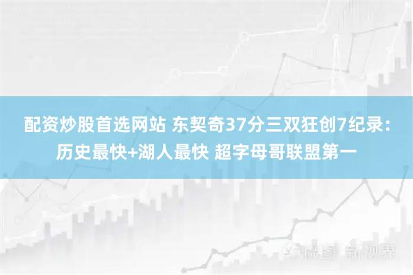 配资炒股首选网站 东契奇37分三双狂创7纪录：历史最快+湖人最快 超字母哥联盟第一