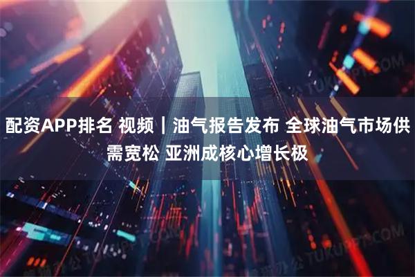 配资APP排名 视频｜油气报告发布 全球油气市场供需宽松 亚洲成核心增长极