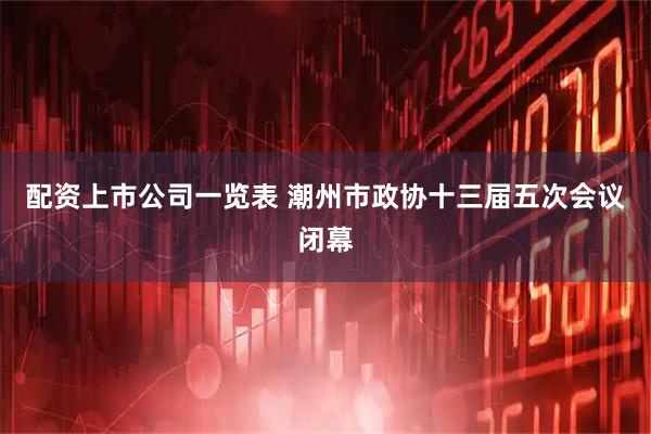 配资上市公司一览表 潮州市政协十三届五次会议闭幕