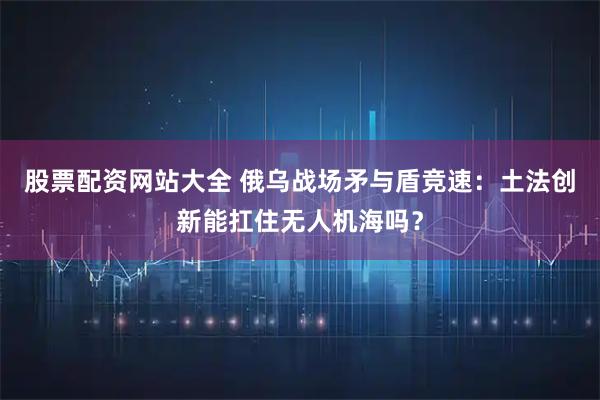 股票配资网站大全 俄乌战场矛与盾竞速：土法创新能扛住无人机海吗？