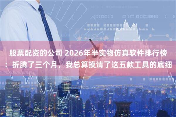 股票配资的公司 2026年半实物仿真软件排行榜：折腾了三个月，我总算摸清了这五款工具的底细