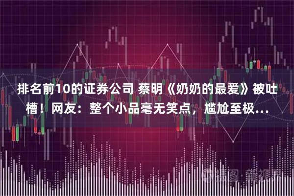 排名前10的证券公司 蔡明《奶奶的最爱》被吐槽！网友：整个小品毫无笑点，尴尬至极…