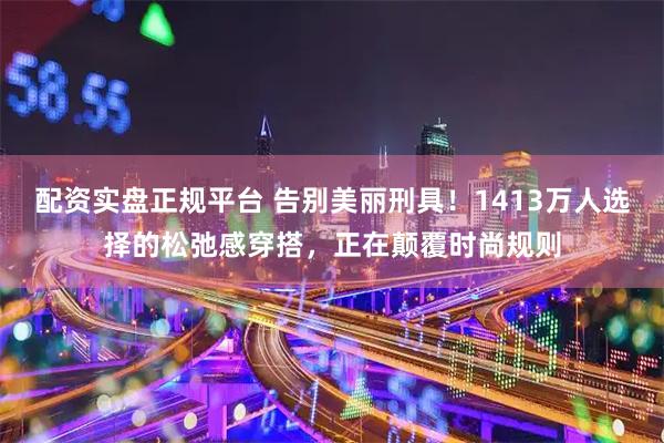 配资实盘正规平台 告别美丽刑具！1413万人选择的松弛感穿搭，正在颠覆时尚规则