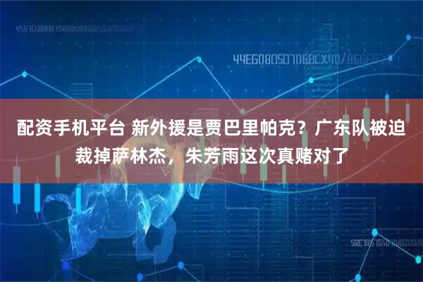 配资手机平台 新外援是贾巴里帕克？广东队被迫裁掉萨林杰，朱芳雨这次真赌对了