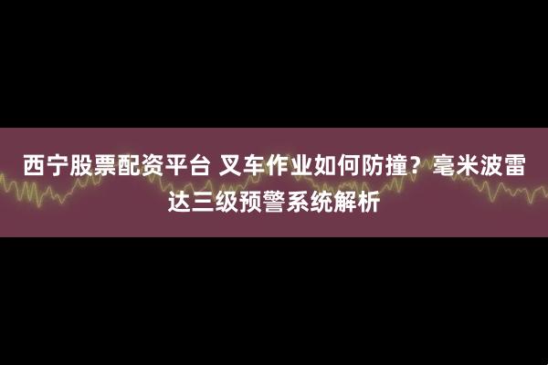 西宁股票配资平台 叉车作业如何防撞？毫米波雷达三级预警系统解析