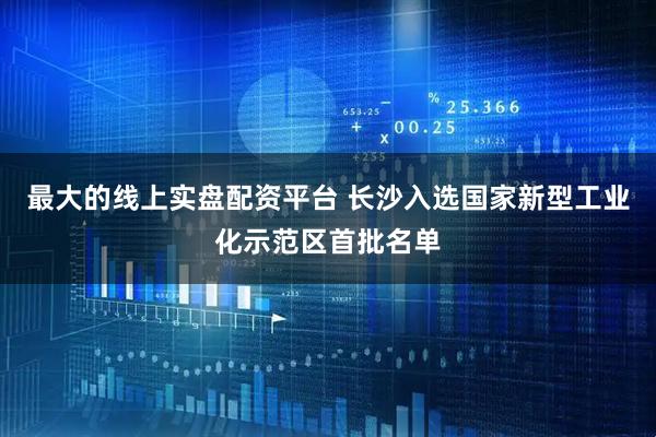 最大的线上实盘配资平台 长沙入选国家新型工业化示范区首批名单