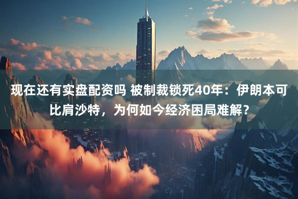 现在还有实盘配资吗 被制裁锁死40年：伊朗本可比肩沙特，为何如今经济困局难解？