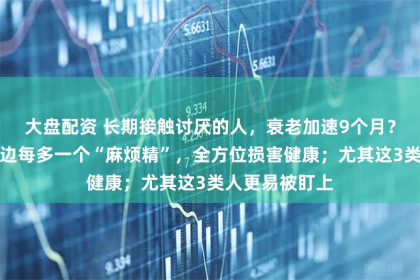 大盘配资 长期接触讨厌的人，衰老加速9个月？最新研究：身边每多一个“麻烦精”，全方位损害健康；尤其这3类人更易被盯上